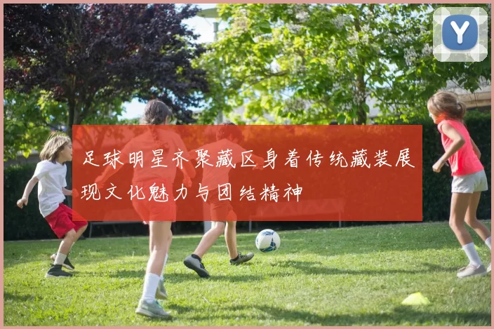 足球明星齐聚藏区身着传统藏装展现文化魅力与团结精神