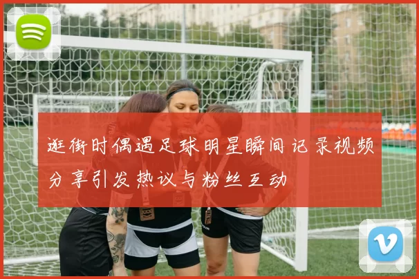 逛街时偶遇足球明星瞬间记录视频分享引发热议与粉丝互动