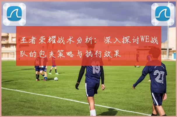 王者荣耀战术分析：深入探讨WE战队的包夹策略与执行效果