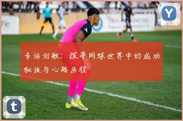 专访刘敏：探寻网球世界中的成功秘诀与心路历程