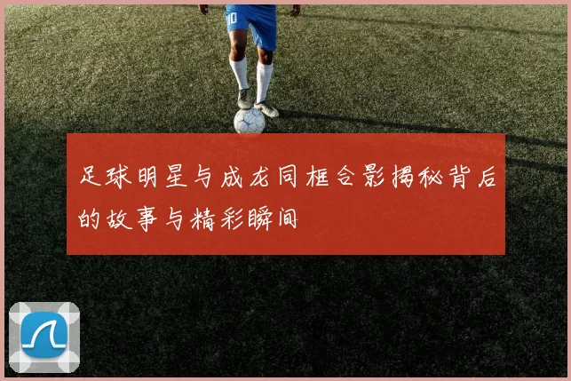足球明星与成龙同框合影揭秘背后的故事与精彩瞬间