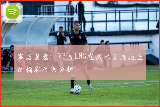 赛后复盘：V5与LNG在战术灵活性上的精彩对决分析