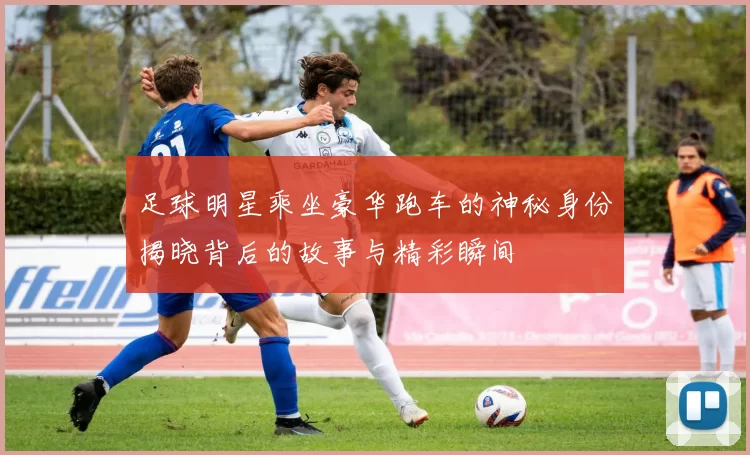 足球明星乘坐豪华跑车的神秘身份揭晓背后的故事与精彩瞬间