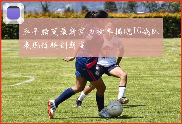 和平精英最新实力榜单揭晓IG战队表现惊艳创新高