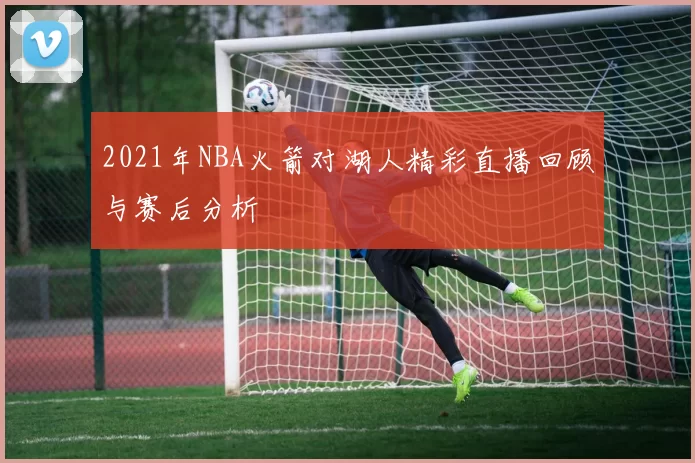 2021年NBA火箭对湖人精彩直播回顾与赛后分析