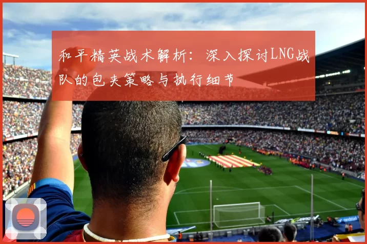 和平精英战术解析：深入探讨LNG战队的包夹策略与执行细节