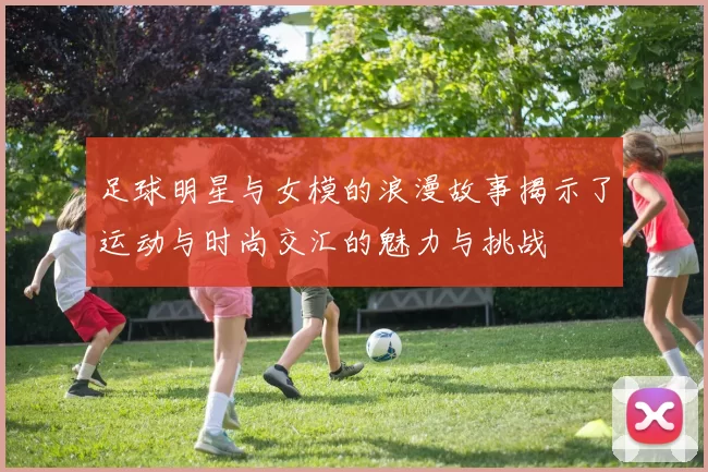 足球明星与女模的浪漫故事揭示了运动与时尚交汇的魅力与挑战