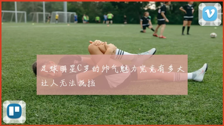 足球明星C罗的帅气魅力究竟有多大让人无法抵挡