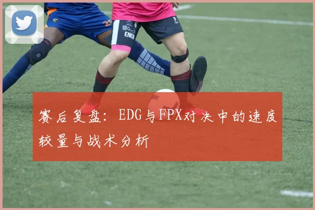 赛后复盘：EDG与FPX对决中的速度较量与战术分析
