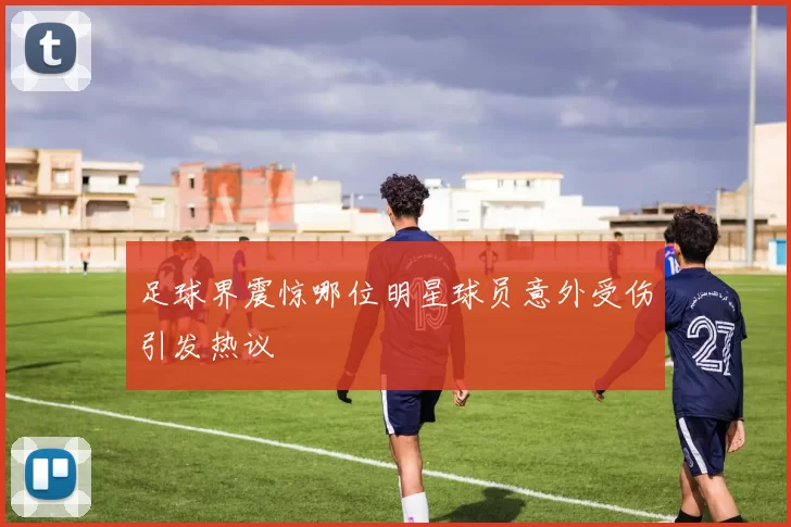 足球界震惊哪位明星球员意外受伤引发热议