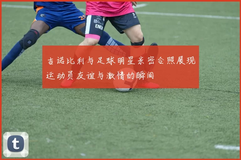 吉诺比利与足球明星亲密合照展现运动员友谊与激情的瞬间