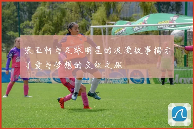 宋亚轩与足球明星的浪漫故事揭示了爱与梦想的交织之旅