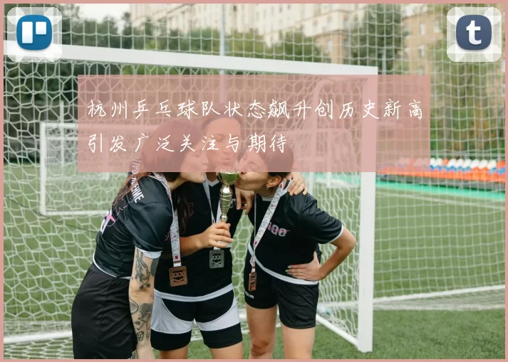 杭州乒乓球队状态飙升创历史新高引发广泛关注与期待