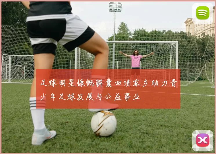 足球明星慷慨解囊回馈家乡助力青少年足球发展与公益事业