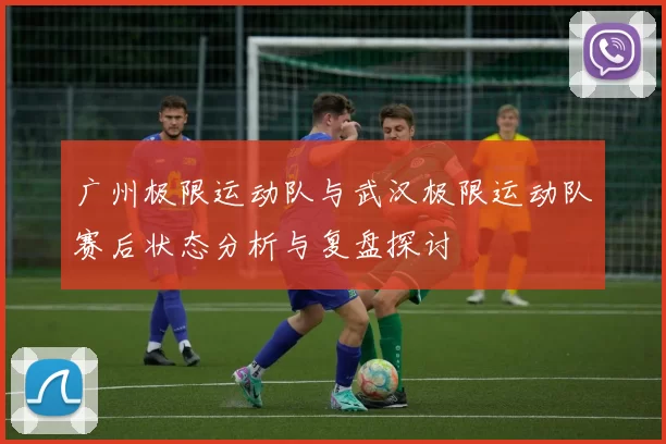 广州极限运动队与武汉极限运动队赛后状态分析与复盘探讨