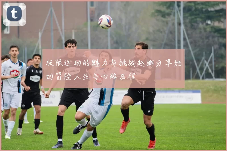 极限运动的魅力与挑战赵娜分享她的冒险人生与心路历程