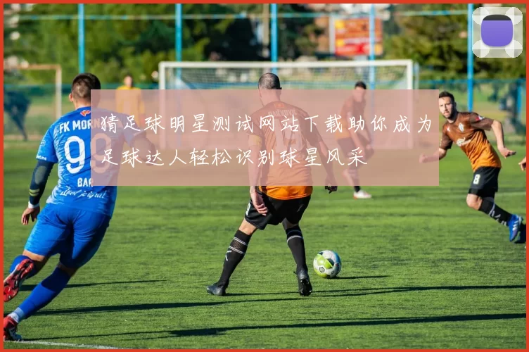 猜足球明星测试网站下载助你成为足球达人轻松识别球星风采