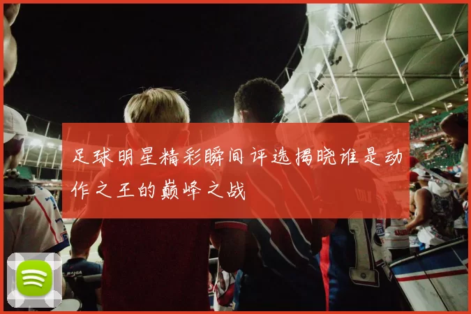 足球明星精彩瞬间评选揭晓谁是动作之王的巅峰之战