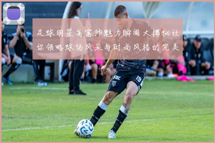 足球明星高富帅魅力瞬间大揭秘让你领略球场风采与时尚风格的完美结合