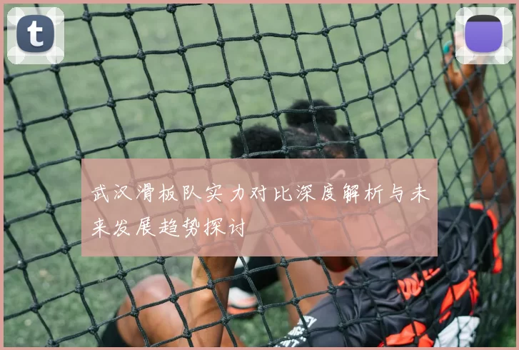 武汉滑板队实力对比深度解析与未来发展趋势探讨