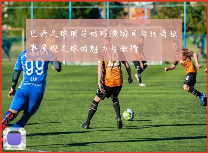 巴西足球明星的璀璨瞬间与传奇故事展现足球的魅力与激情