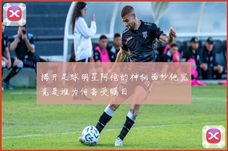 揭开足球明星阿枪的神秘面纱他究竟是谁为何备受瞩目