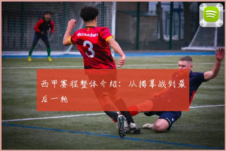 西甲赛程整体介绍：从揭幕战到最后一轮