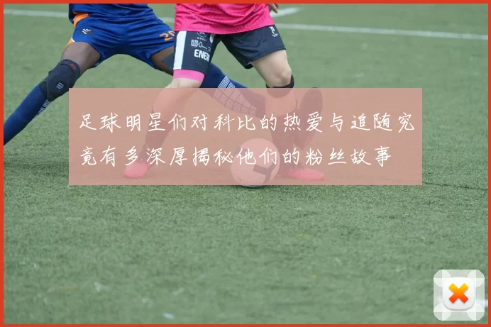 足球明星们对科比的热爱与追随究竟有多深厚揭秘他们的粉丝故事
