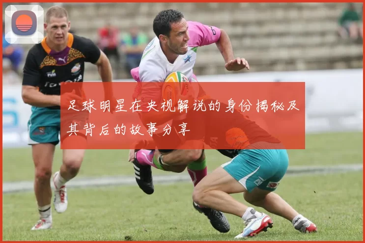 足球明星在央视解说的身份揭秘及其背后的故事分享