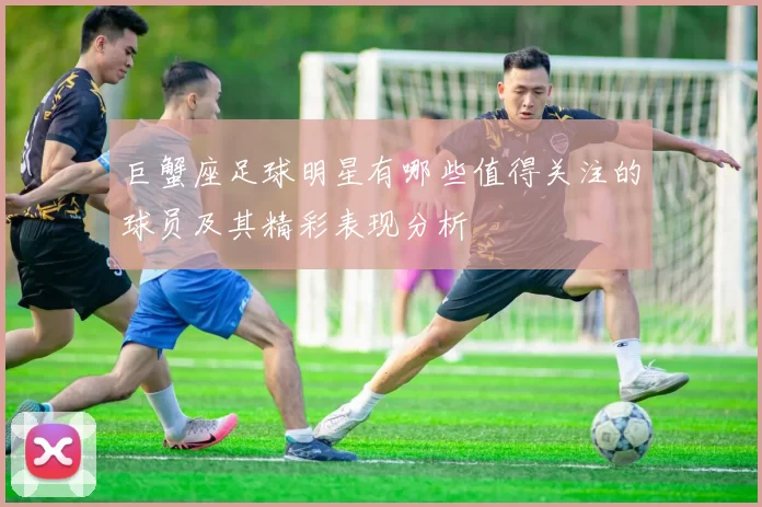 巨蟹座足球明星有哪些值得关注的球员及其精彩表现分析