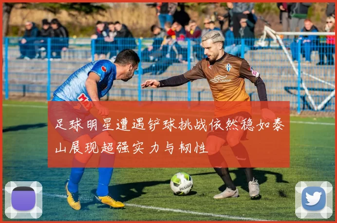 足球明星遭遇铲球挑战依然稳如泰山展现超强实力与韧性