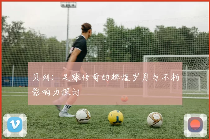 贝利：足球传奇的辉煌岁月与不朽影响力探讨