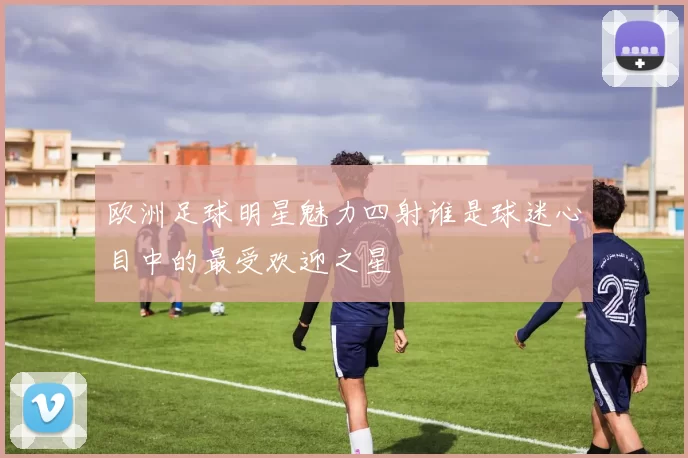 欧洲足球明星魅力四射谁是球迷心目中的最受欢迎之星
