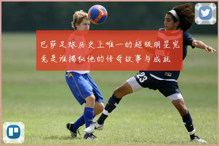 巴萨足球历史上唯一的超级明星究竟是谁揭秘他的传奇故事与成就