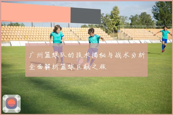 广州篮球队的技术揭秘与战术分析全面解析篮球巨献之旅