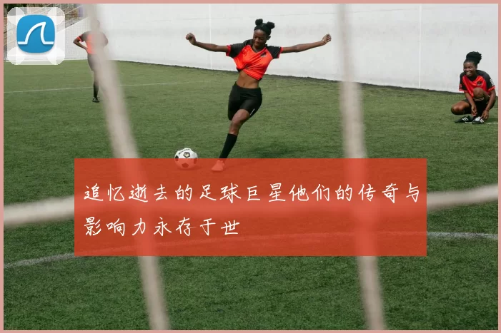 追忆逝去的足球巨星他们的传奇与影响力永存于世