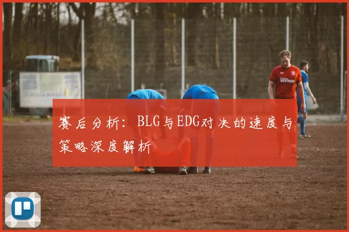 赛后分析：BLG与EDG对决的速度与策略深度解析