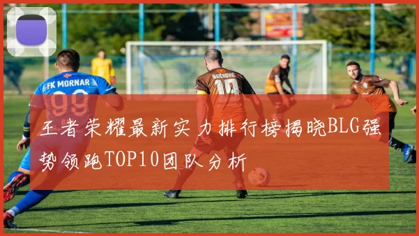 王者荣耀最新实力排行榜揭晓BLG强势领跑TOP10团队分析