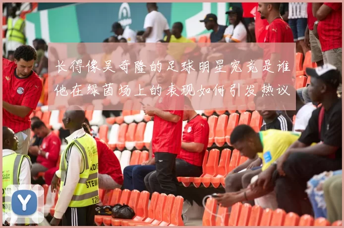 长得像吴奇隆的足球明星究竟是谁他在绿茵场上的表现如何引发热议