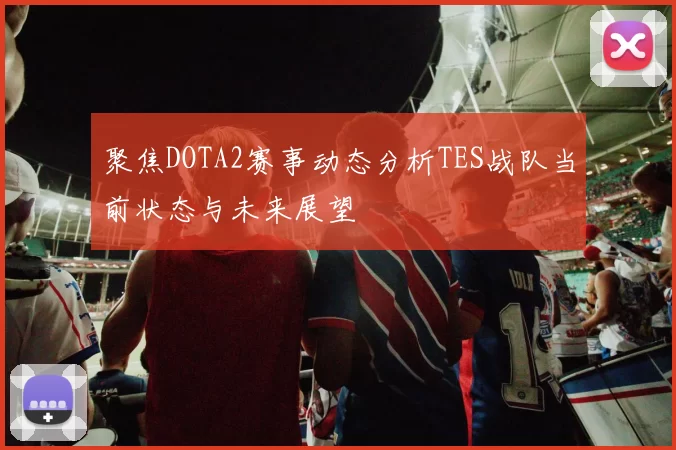 聚焦DOTA2赛事动态分析TES战队当前状态与未来展望