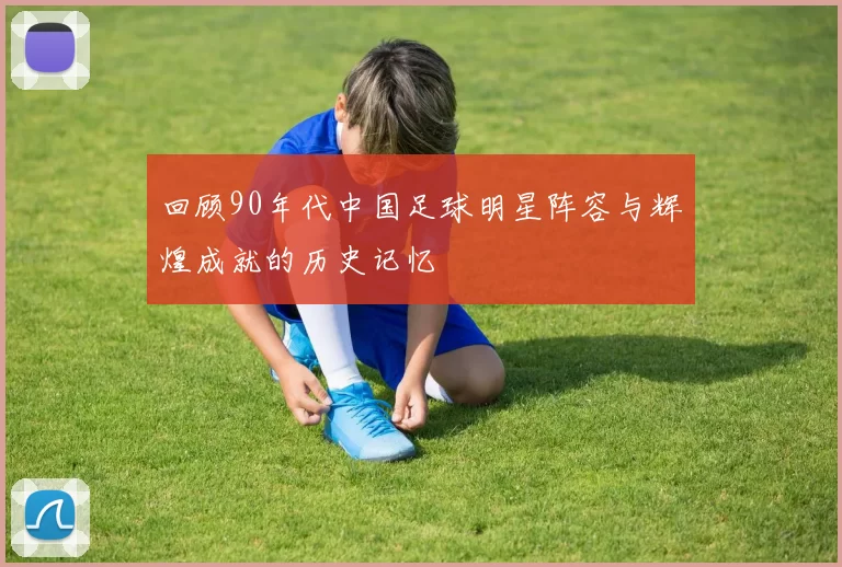 回顾90年代中国足球明星阵容与辉煌成就的历史记忆