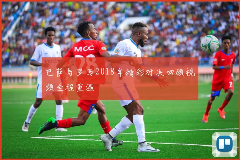 巴萨与罗马2018年精彩对决回顾视频全程重温
