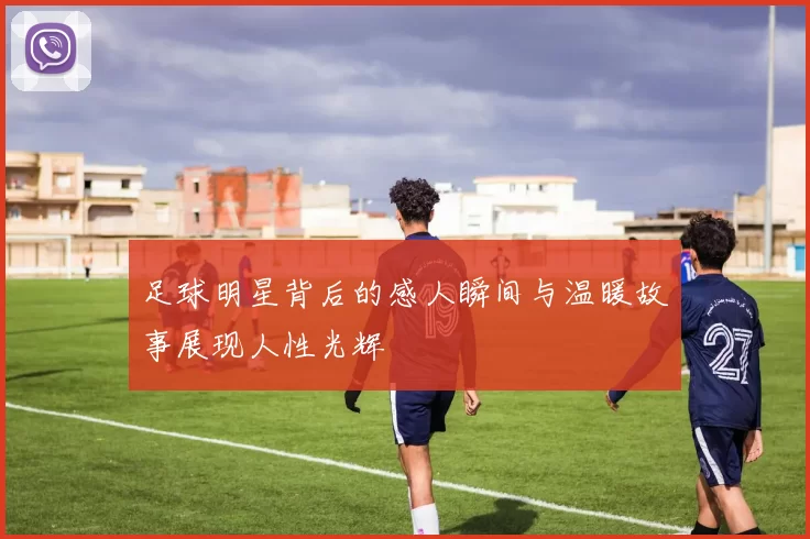 足球明星背后的感人瞬间与温暖故事展现人性光辉